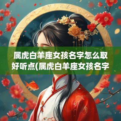 属虎白羊座女孩名字怎么取好听点(属虎白羊座女孩名字怎么取好听呢)
