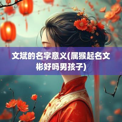 文斌的名字意义(属猴起名文彬好吗男孩子)