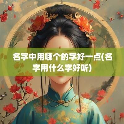 名字中用哪个的字好一点(名字用什么字好听)