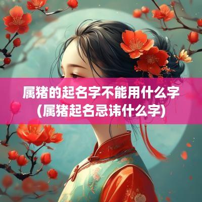 属猪的起名字不能用什么字(属猪起名忌讳什么字)