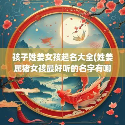 孩子姓姜女孩起名大全(姓姜属猪女孩最好听的名字有哪些)