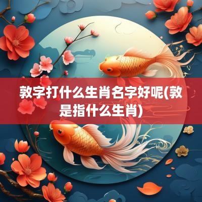 敦字打什么生肖名字好呢(敦是指什么生肖)
