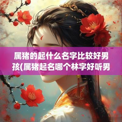 属猪的起什么名字比较好男孩(属猪起名哪个林字好听男孩取名)