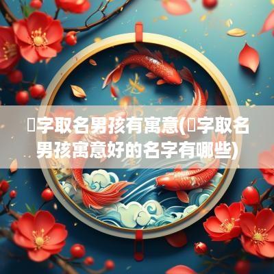 崟字取名男孩有寓意(堉字取名男孩寓意好的名字有哪些)