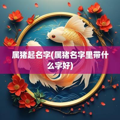 属猪起名字(属猪名字里带什么字好)