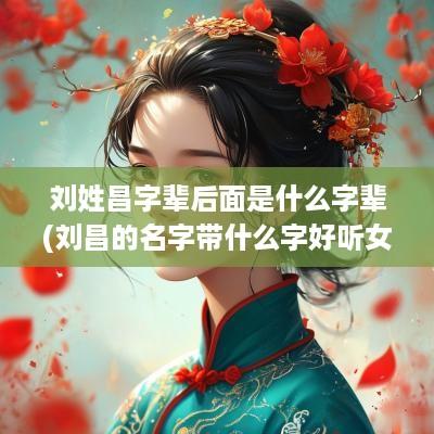 刘姓昌字辈后面是什么字辈(刘昌的名字带什么字好听女孩)
