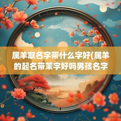 属羊取名字带什么字好(属羊的起名带茉字好吗男孩名字)