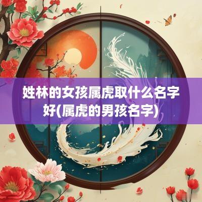 姓林的女孩属虎取什么名字好(属虎的男孩名字)