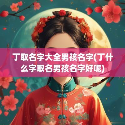 丁取名字大全男孩名字(丁什么字取名男孩名字好呢)