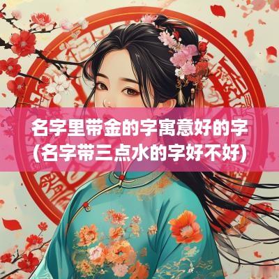 名字里带金的字寓意好的字(名字带三点水的字好不好)