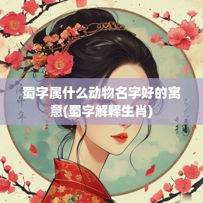 蜀字属什么动物名字好的寓意(蜀字解释生肖)