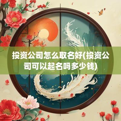 投资公司怎么取名好(投资公司可以起名吗多少钱)
