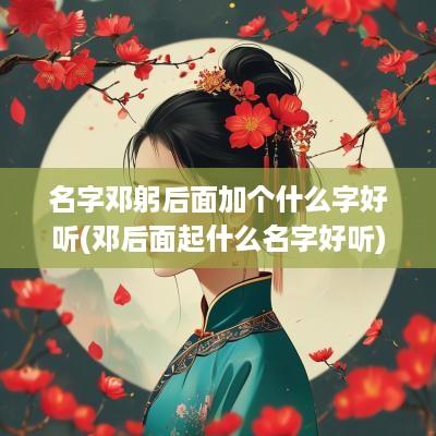 名字邓躬后面加个什么字好听(邓后面起什么名字好听)
