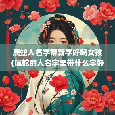 属蛇人名字带新字好吗女孩(属蛇的人名字里带什么字好)