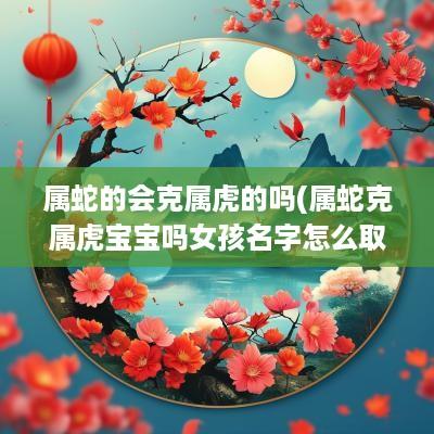 属蛇的会克属虎的吗(属蛇克属虎宝宝吗女孩名字怎么取)