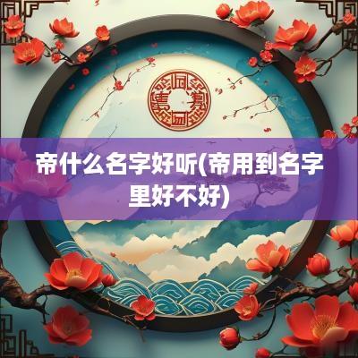 帝什么名字好听(帝用到名字里好不好)