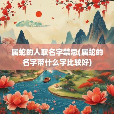 属蛇的人取名字禁忌(属蛇的名字带什么字比较好)