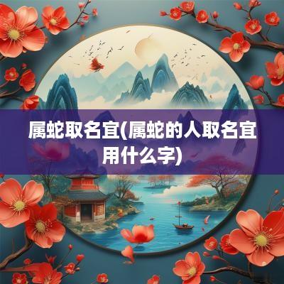 属蛇取名宜(属蛇的人取名宜用什么字)