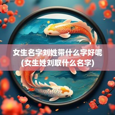 女生名字刘姓带什么字好呢(女生姓刘取什么名字)