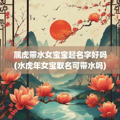 属虎带水女宝宝起名字好吗(水蛇年女宝取名可带水吗)
