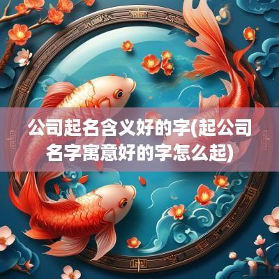 公司起名含义好的字(起公司名字寓意好的字怎么起)