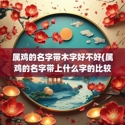 属鸡的名字带木字好不好(属鸡的名字带上什么字的比较好)