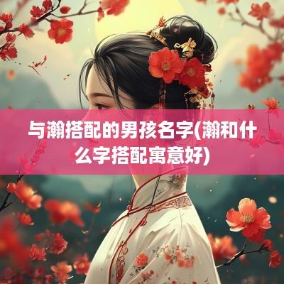 与瀚搭配的男孩名字(瀚和什么字搭配寓意好)