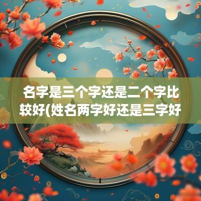 名字是三个字还是二个字比较好(姓名两字好还是三字好)
