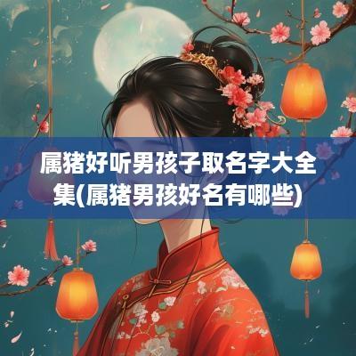属猪好听男孩子取名字大全集(属猪男孩好名有哪些)
