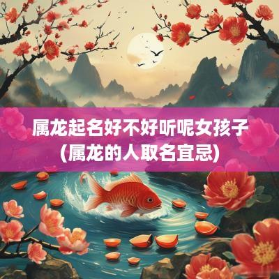 属龙起名好不好听呢女孩子(属龙的人取名宜忌)