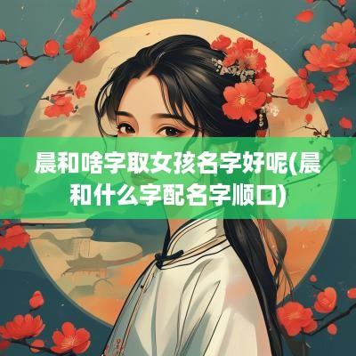 晨和啥字取女孩名字好呢(晨和什么字配名字顺口)