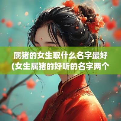 属猪的女生取什么名字最好(女生属猪的好听的名字两个字)