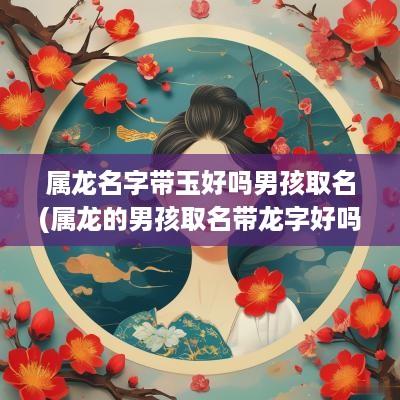 属龙名字带玉好吗男孩取名(属龙的男孩取名带龙字好吗)