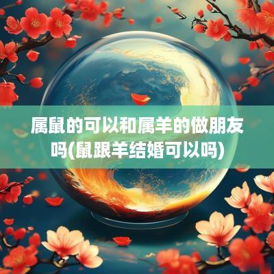属鼠的可以和属羊的做朋友吗(鼠跟羊结婚可以吗)