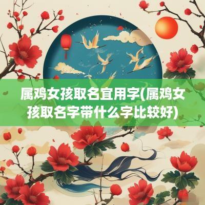 属鸡女孩取名宜用字(属鸡女孩取名字带什么字比较好)