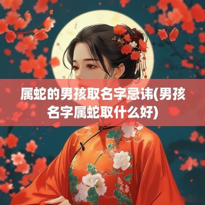 属蛇的男孩取名字忌讳(男孩名字属蛇取什么好)