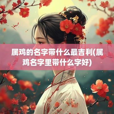 属鸡的名字带什么最吉利(属鸡名字里带什么字好)