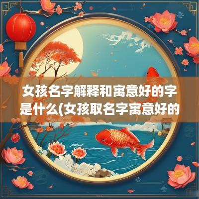 女孩名字解释和寓意好的字是什么(女孩取名字寓意好的名字)
