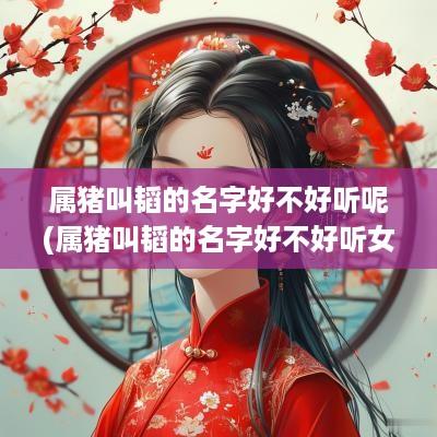 属猪叫韬的名字好不好听呢(属猪叫韬的名字好不好听女孩)