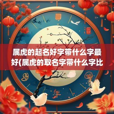 属虎的起名好字带什么字最好(属虎的取名字带什么字比较好)
