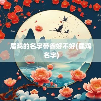 属鸡的名字带鑫好不好(属鸡 名字)