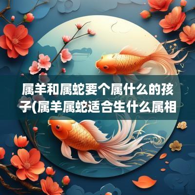 属羊和属蛇要个属什么的孩子(属羊属蛇适合生什么属相的宝宝)