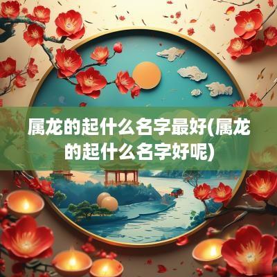 属龙的起什么名字最好(属龙的起什么名字好呢)