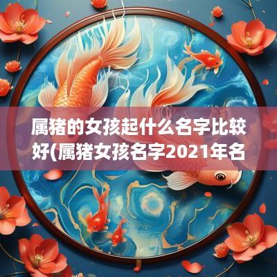 属猪的女孩起什么名字比较好(属猪女孩名字2025年名字大全)