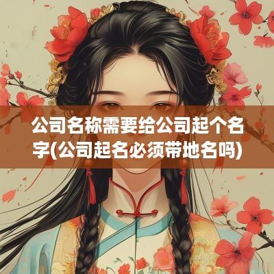 公司名称需要给公司起个名字(公司起名必须带地名吗)