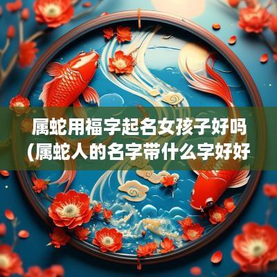 属蛇用福字起名女孩子好吗(属蛇人的名字带什么字好好)