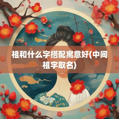 祖和什么字搭配寓意好(中间祖字取名)