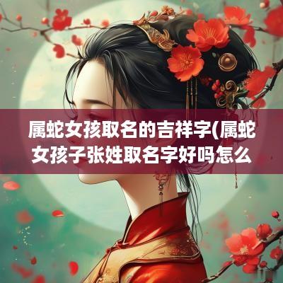 属蛇女孩取名的吉祥字(属蛇女孩子张姓取名字好吗怎么取)