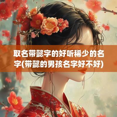 取名带懿字的好听稀少的名字(带懿的男孩名字好不好)