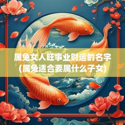 属兔女人旺事业财运的名字(属兔适合要属什么子女)